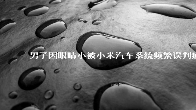 男子因眼睛小被小米汽车系统频繁误判疲劳驾驶,一路提醒20多次,这是智能汽车通病吗?怎么解决该 bug?