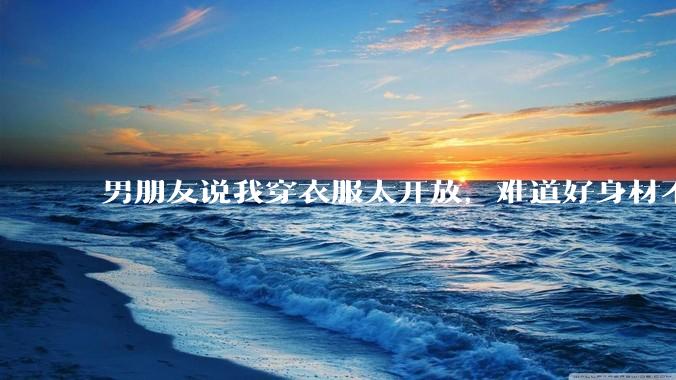 男朋友说我穿衣服太开放,难道好身材不应该显示出来吗?
